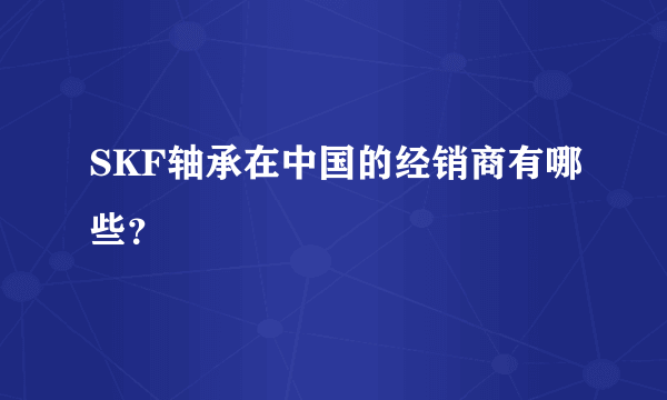 SKF轴承在中国的经销商有哪些？