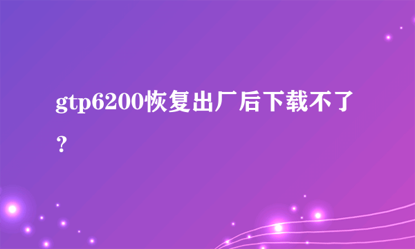 gtp6200恢复出厂后下载不了？