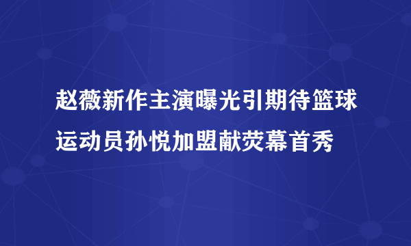 赵薇新作主演曝光引期待篮球运动员孙悦加盟献荧幕首秀