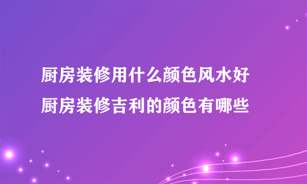 厨房装修用什么颜色风水好 厨房装修吉利的颜色有哪些