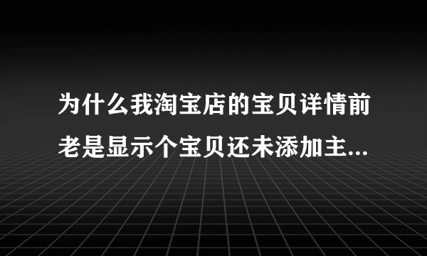 为什么我淘宝店的宝贝详情前老是显示个宝贝还未添加主图视频,特讨厌，且图片都没放大效果啦，昨天都有的