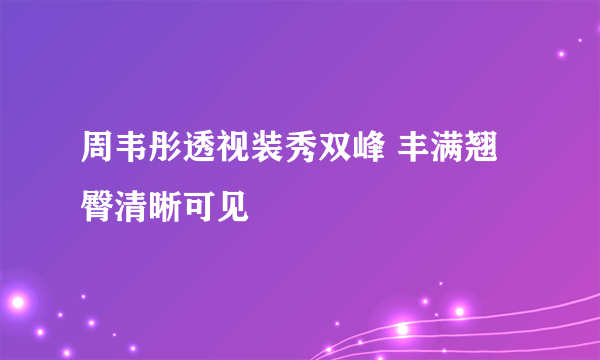 周韦彤透视装秀双峰 丰满翘臀清晰可见