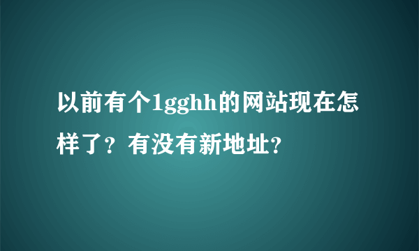 以前有个1gghh的网站现在怎样了？有没有新地址？