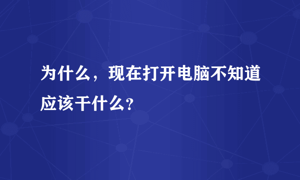 为什么，现在打开电脑不知道应该干什么？