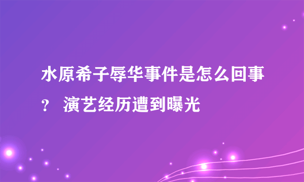 水原希子辱华事件是怎么回事？ 演艺经历遭到曝光