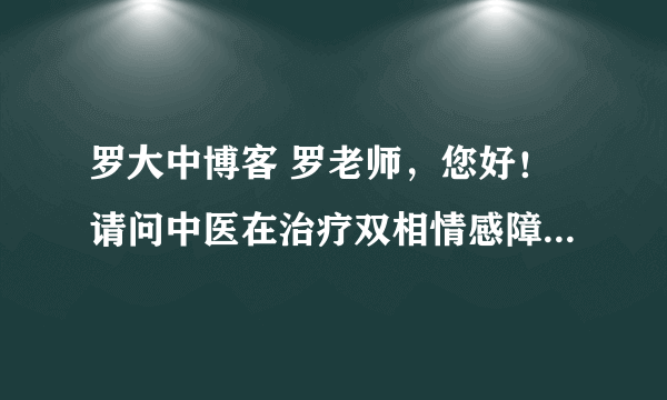 罗大中博客 罗老师，您好！请问中医在治疗双相情感障碍方面有什么好办法，我的孩子患病11年，只能西药维持