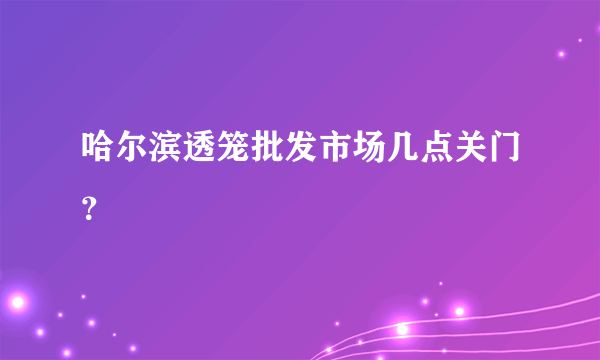 哈尔滨透笼批发市场几点关门？