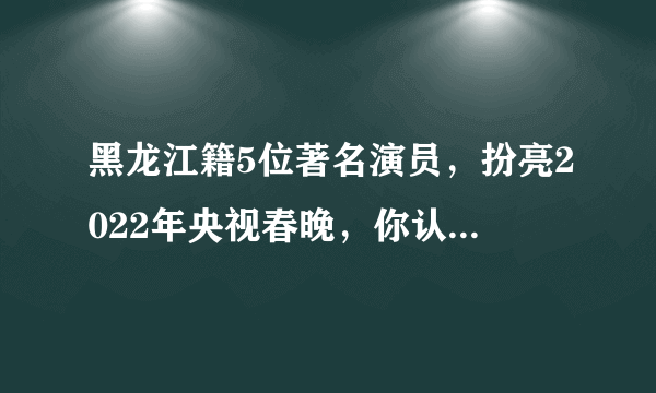 黑龙江籍5位著名演员，扮亮2022年央视春晚，你认识几位？