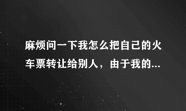 麻烦问一下我怎么把自己的火车票转让给别人，由于我的行程改了正好有人想要但是主要北京动车站查的比较严