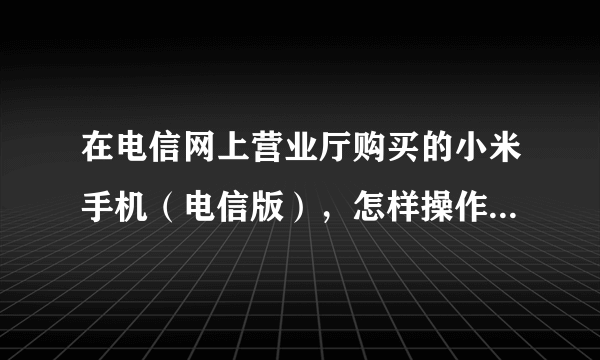 在电信网上营业厅购买的小米手机（电信版），怎样操作能使用移动卡呢？