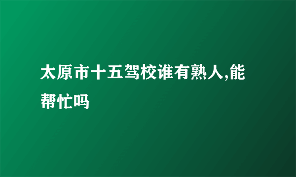 太原市十五驾校谁有熟人,能帮忙吗