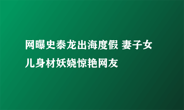 网曝史泰龙出海度假 妻子女儿身材妖娆惊艳网友