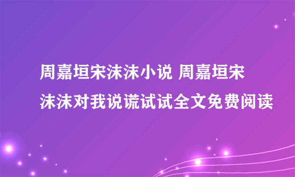 周嘉垣宋沫沫小说 周嘉垣宋沫沫对我说谎试试全文免费阅读