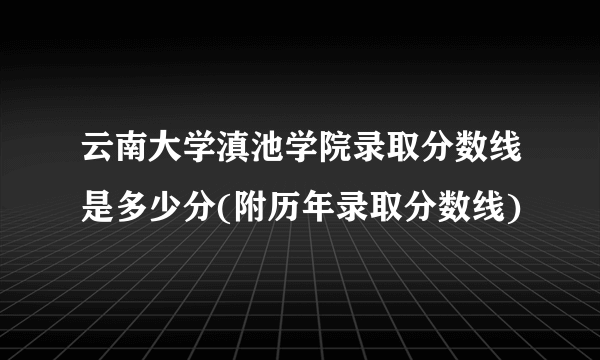 云南大学滇池学院录取分数线是多少分(附历年录取分数线)