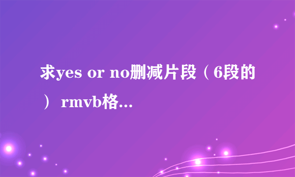 求yes or no删减片段（6段的） rmvb格式的最好 一定要有吻戏的那段啊、 要有字幕的