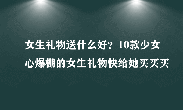 女生礼物送什么好？10款少女心爆棚的女生礼物快给她买买买