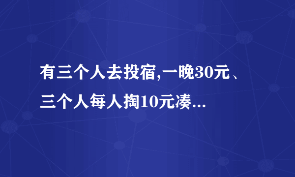 有三个人去投宿,一晚30元、 三个人每人掏10元凑够30元交给老板、 后来老板说今天优惠只要25元就够了、