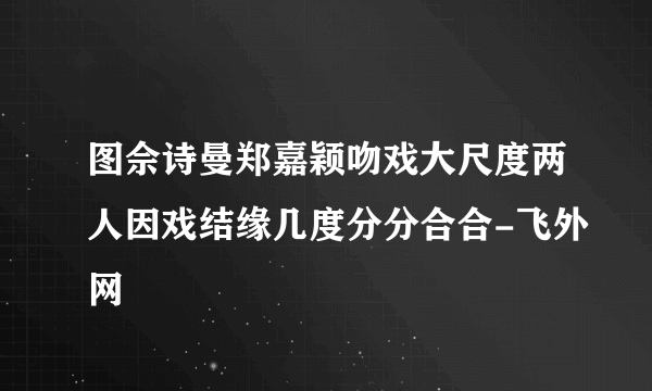 图佘诗曼郑嘉颖吻戏大尺度两人因戏结缘几度分分合合-飞外网