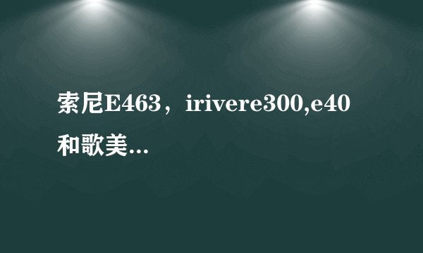 索尼E463，irivere300,e40 和歌美e300音质都怎样？有什么优缺点，差距大吗？综合看考虑买哪个？