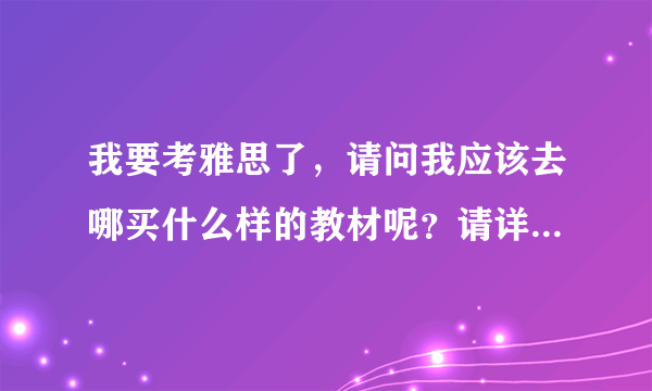 我要考雅思了，请问我应该去哪买什么样的教材呢？请详细回答，谢谢