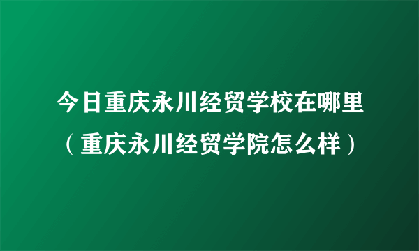 今日重庆永川经贸学校在哪里（重庆永川经贸学院怎么样）