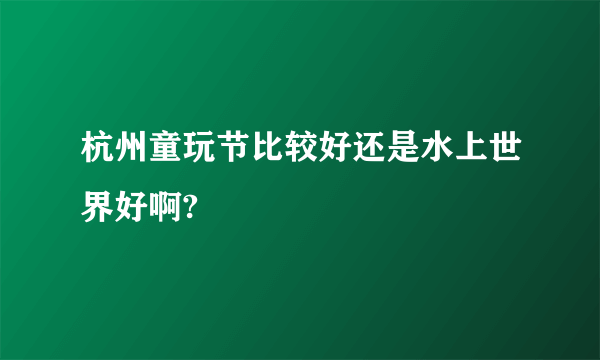 杭州童玩节比较好还是水上世界好啊?