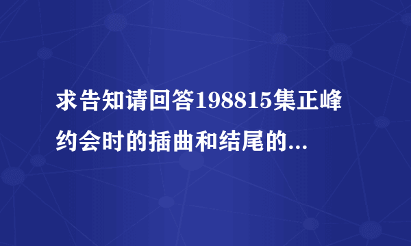 求告知请回答198815集正峰约会时的插曲和结尾的插曲是什么??