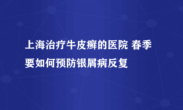 上海治疗牛皮癣的医院 春季要如何预防银屑病反复