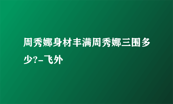 周秀娜身材丰满周秀娜三围多少?-飞外