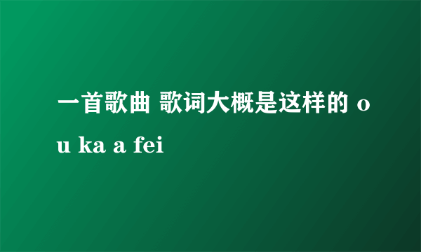 一首歌曲 歌词大概是这样的 ou ka a fei