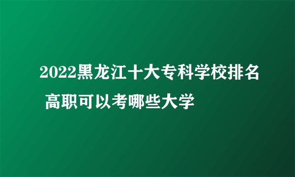 2022黑龙江十大专科学校排名 高职可以考哪些大学