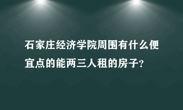 石家庄经济学院周围有什么便宜点的能两三人租的房子？