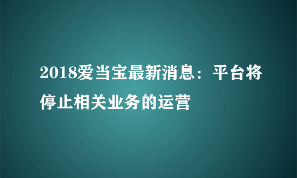 2018爱当宝最新消息：平台将停止相关业务的运营