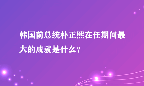 韩国前总统朴正熙在任期间最大的成就是什么？