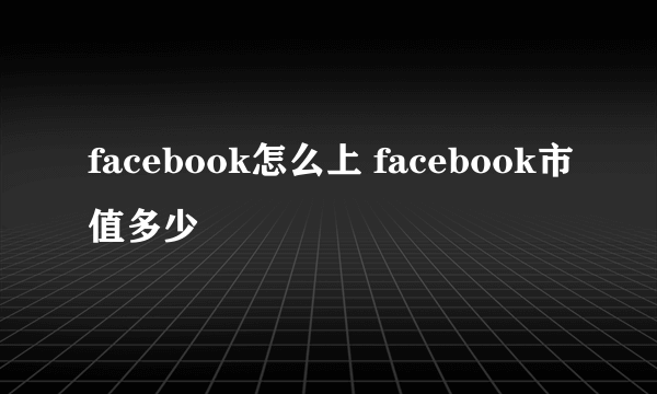 facebook怎么上 facebook市值多少