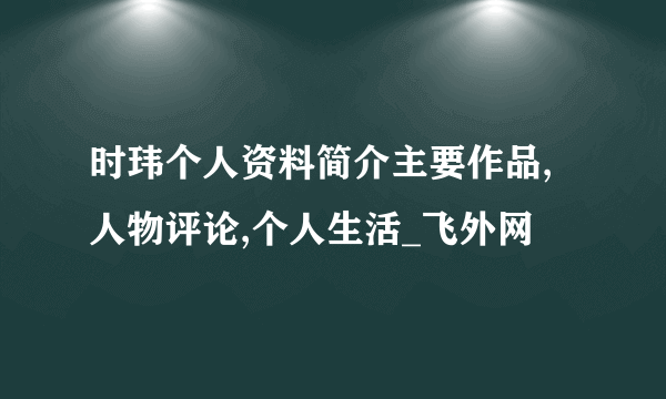 时玮个人资料简介主要作品,人物评论,个人生活_飞外网