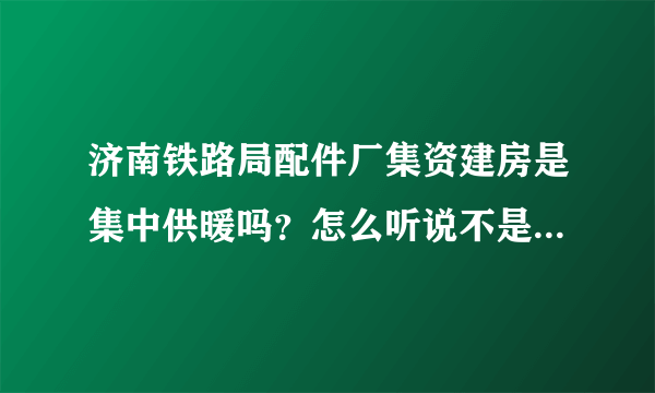 济南铁路局配件厂集资建房是集中供暖吗？怎么听说不是呢！我选了配件厂的房子十分想知道！万分感谢！