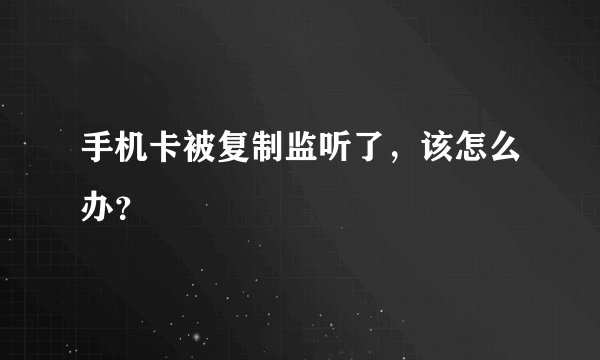 手机卡被复制监听了，该怎么办？