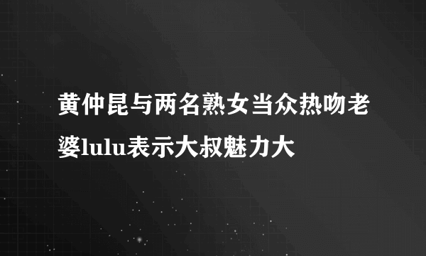 黄仲昆与两名熟女当众热吻老婆lulu表示大叔魅力大