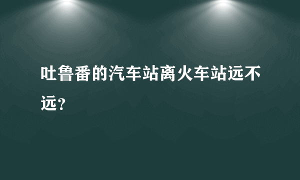 吐鲁番的汽车站离火车站远不远？