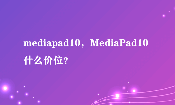 mediapad10，MediaPad10什么价位？