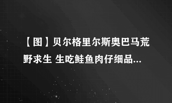 【图】贝尔格里尔斯奥巴马荒野求生 生吃鲑鱼肉仔细品尝称赞很好吃