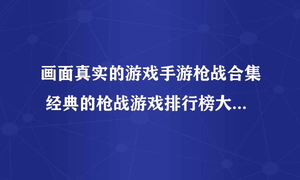 画面真实的游戏手游枪战合集 经典的枪战游戏排行榜大全2023