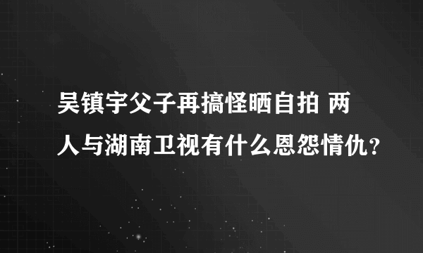 吴镇宇父子再搞怪晒自拍 两人与湖南卫视有什么恩怨情仇？