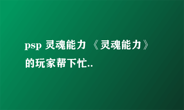 psp 灵魂能力 《灵魂能力》 的玩家帮下忙..