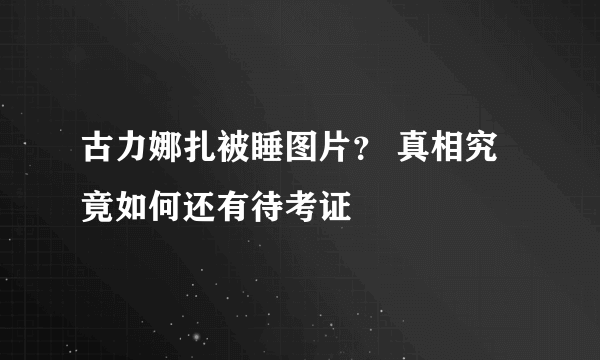 古力娜扎被睡图片？ 真相究竟如何还有待考证