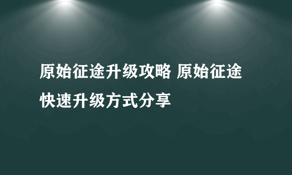 原始征途升级攻略 原始征途快速升级方式分享