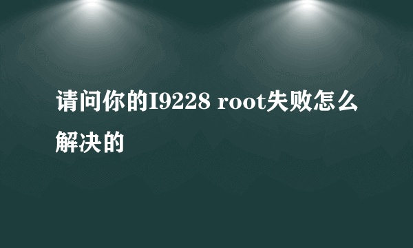 请问你的I9228 root失败怎么解决的