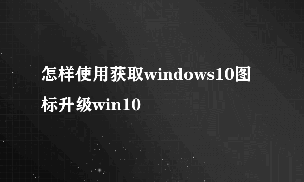 怎样使用获取windows10图标升级win10