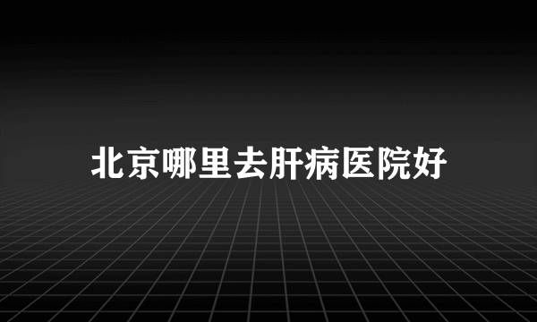 北京哪里去肝病医院好